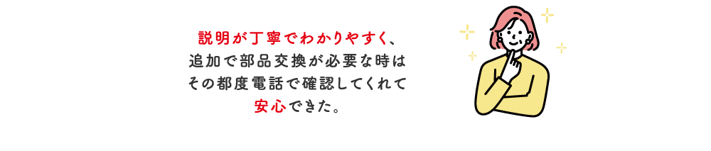 素人には分からない不具合を分かりやすく説明してもらえた。また、費用の内訳が具体的で分かりやすい。【滋賀県】60代（女性）